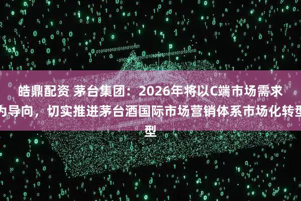 皓鼎配资 茅台集团：2026年将以C端市场需求为导向，切实推进茅台酒国际市场营销体系市场化转型