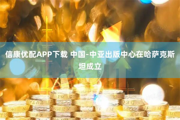信康优配APP下载 中国-中亚出版中心在哈萨克斯坦成立