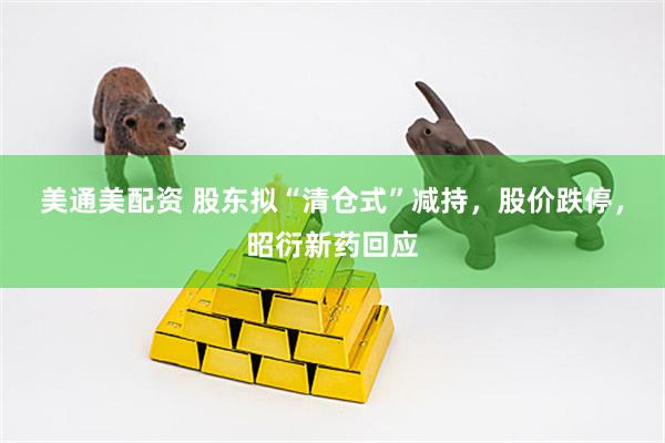 美通美配资 股东拟“清仓式”减持，股价跌停，昭衍新药回应