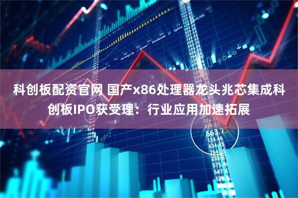 科创板配资官网 国产x86处理器龙头兆芯集成科创板IPO获受理：行业应用加速拓展