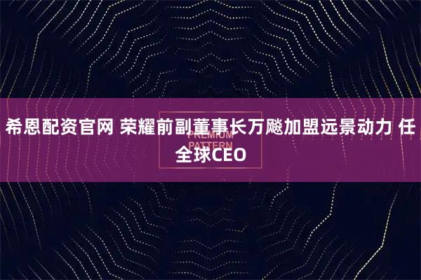 希恩配资官网 荣耀前副董事长万飚加盟远景动力 任全球CEO