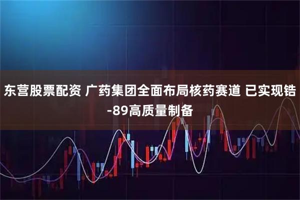 东营股票配资 广药集团全面布局核药赛道 已实现锆-89高质量制备