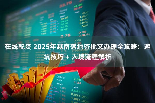 在线配资 2025年越南落地签批文办理全攻略：避坑技巧 + 入境流程解析