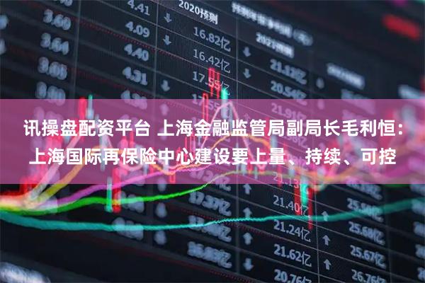 讯操盘配资平台 上海金融监管局副局长毛利恒：上海国际再保险中心建设要上量、持续、可控