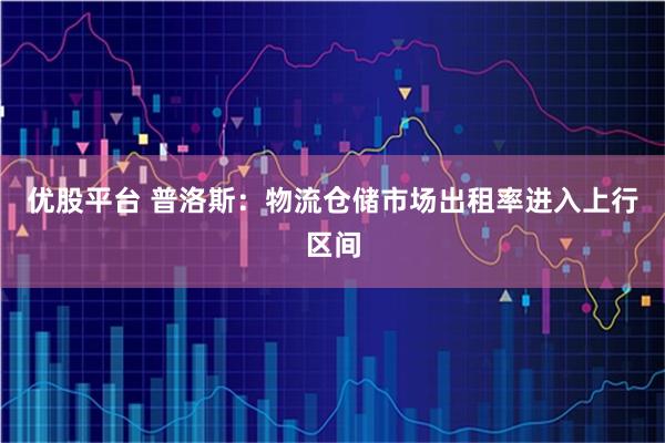 优股平台 普洛斯：物流仓储市场出租率进入上行区间