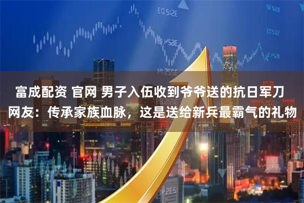 富成配资 官网 男子入伍收到爷爷送的抗日军刀 网友：传承家族血脉，这是送给新兵最霸气的礼物