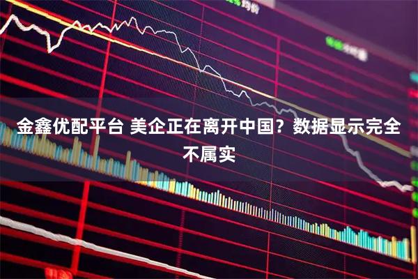 金鑫优配平台 美企正在离开中国？数据显示完全不属实
