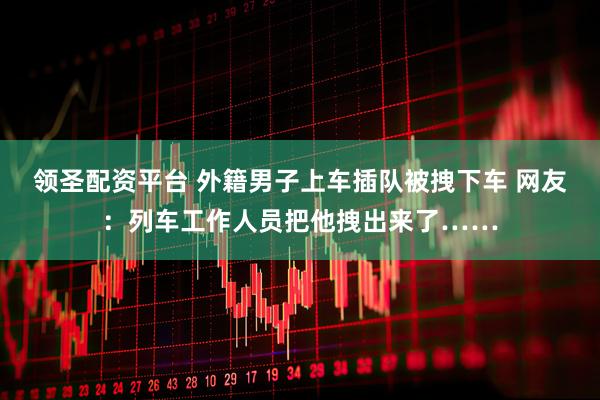 领圣配资平台 外籍男子上车插队被拽下车 网友：列车工作人员把他拽出来了……