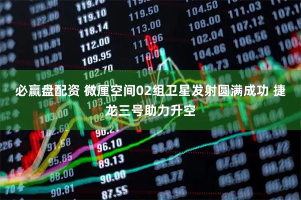 必赢盘配资 微厘空间02组卫星发射圆满成功 捷龙三号助力升空