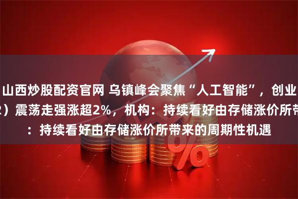 山西炒股配资官网 乌镇峰会聚焦“人工智能”，创业50ETF（159682）震荡走强涨超2%，机构：持续看好由存储涨价所带来的周期性机遇