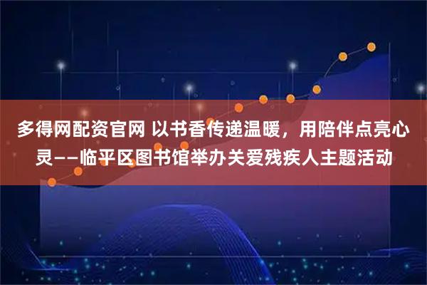 多得网配资官网 以书香传递温暖，用陪伴点亮心灵——临平区图书馆举办关爱残疾人主题活动