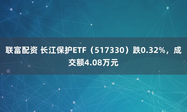 联富配资 长江保护ETF（517330）跌0.32%，成交额4.08万元