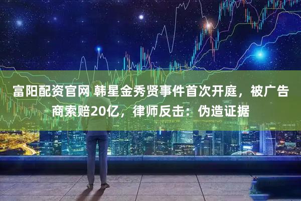 富阳配资官网 韩星金秀贤事件首次开庭，被广告商索赔20亿，律师反击：伪造证据