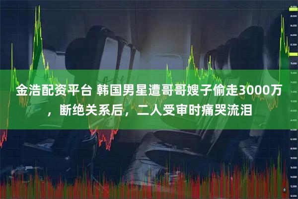 金浩配资平台 韩国男星遭哥哥嫂子偷走3000万，断绝关系后，二人受审时痛哭流泪