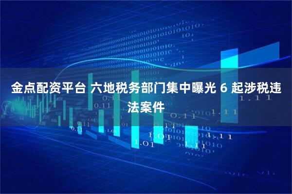 金点配资平台 六地税务部门集中曝光 6 起涉税违法案件