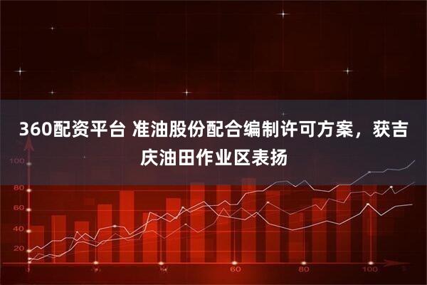 360配资平台 准油股份配合编制许可方案，获吉庆油田作业区表扬