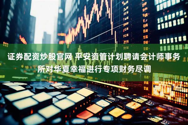 证券配资炒股官网 平安资管计划聘请会计师事务所对华夏幸福进行专项财务尽调