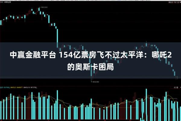 中赢金融平台 154亿票房飞不过太平洋：哪吒2的奥斯卡困局