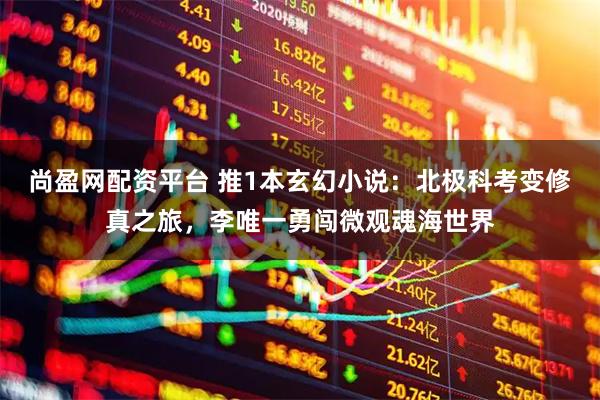 尚盈网配资平台 推1本玄幻小说：北极科考变修真之旅，李唯一勇闯微观魂海世界