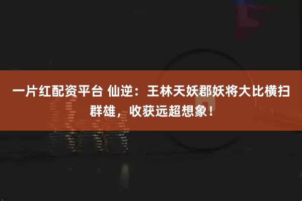 一片红配资平台 仙逆：王林天妖郡妖将大比横扫群雄，收获远超想象！