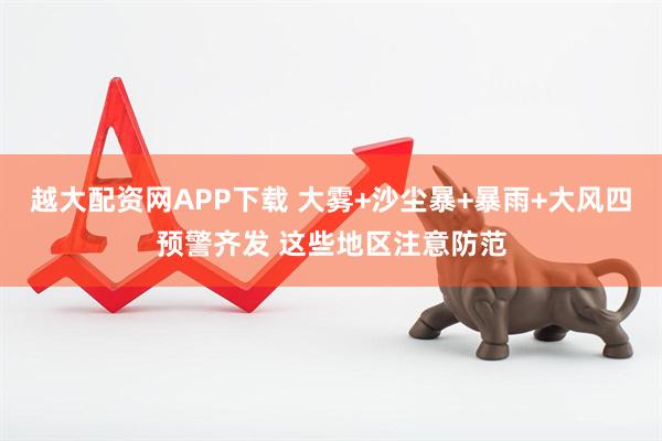 越大配资网APP下载 大雾+沙尘暴+暴雨+大风四预警齐发 这些地区注意防范