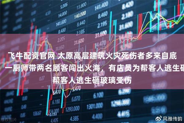 飞牛配资官网 太原高层建筑火灾死伤者多来自底商小餐馆：一厨师带两名顾客闯出火海，有店员为帮客人逃生砸玻璃受伤