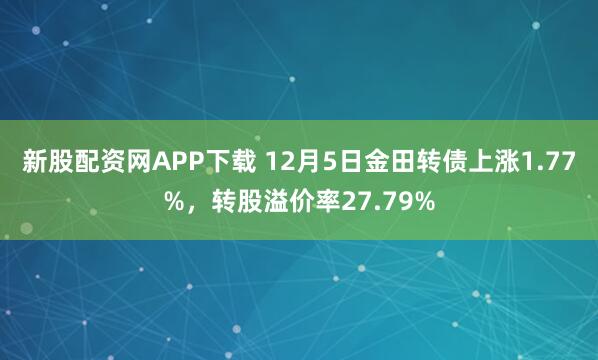 新股配资网APP下载 12月5日金田转债上涨1.77%，转股溢价率27.79%