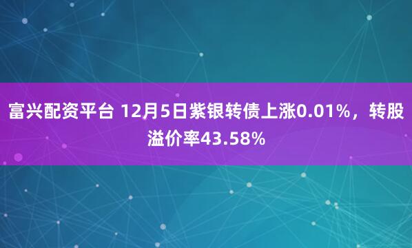 富兴配资平台 12月5日紫银转债上涨0.01%，转股溢价率43.58%
