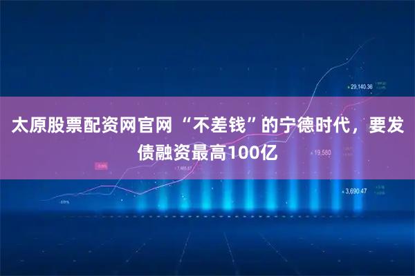 太原股票配资网官网 “不差钱”的宁德时代，要发债融资最高100亿