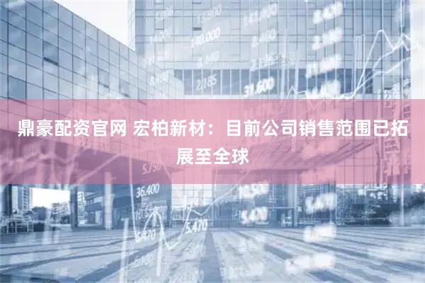 鼎豪配资官网 宏柏新材：目前公司销售范围已拓展至全球