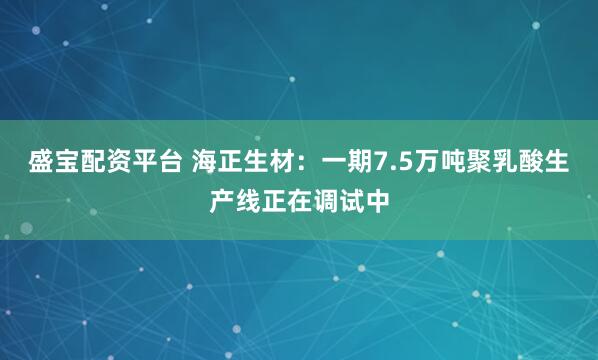 盛宝配资平台 海正生材：一期7.5万吨聚乳酸生产线正在调试中