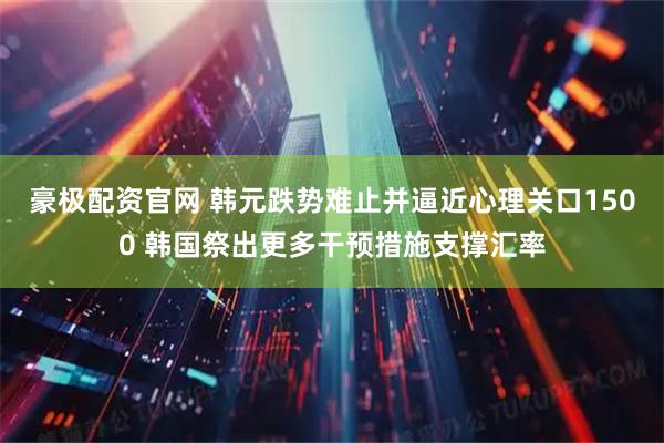 豪极配资官网 韩元跌势难止并逼近心理关口1500 韩国祭出更多干预措施支撑汇率