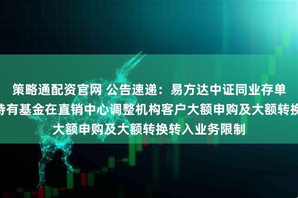 策略通配资官网 公告速递：易方达中证同业存单AAA指数7天持有基金在直销中心调整机构客户大额申购及大额转换转入业务限制