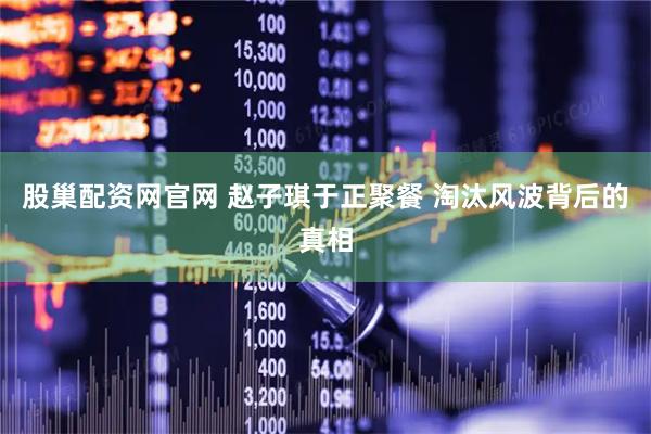 股巢配资网官网 赵子琪于正聚餐 淘汰风波背后的真相