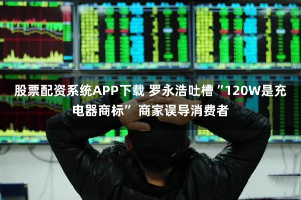 股票配资系统APP下载 罗永浩吐槽“120W是充电器商标” 商家误导消费者