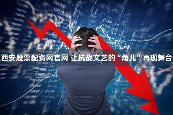 西安股票配资网官网 让抗战文艺的“角儿”再现舞台