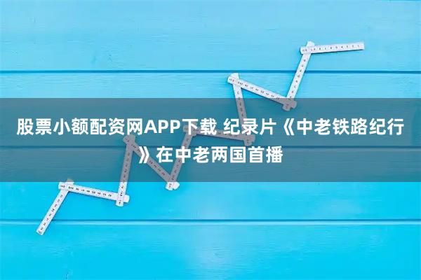 股票小额配资网APP下载 纪录片《中老铁路纪行》在中老两国首播