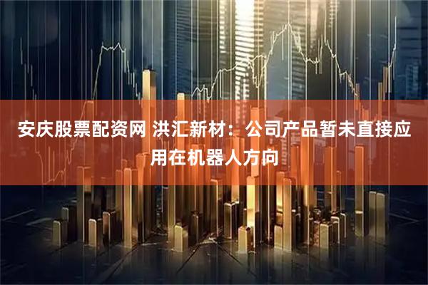 安庆股票配资网 洪汇新材：公司产品暂未直接应用在机器人方向