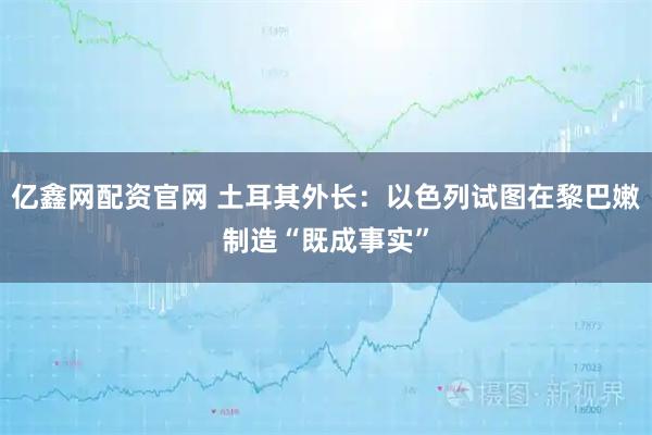 亿鑫网配资官网 土耳其外长：以色列试图在黎巴嫩制造“既成事实”