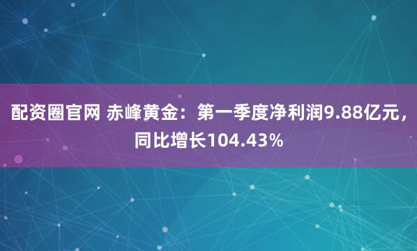 配资圈官网 赤峰黄金：第一季度净利润9.88亿元，同比增长104.43%