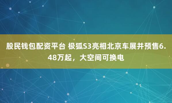 股民钱包配资平台 极狐S3亮相北京车展并预售6.48万起，大空间可换电