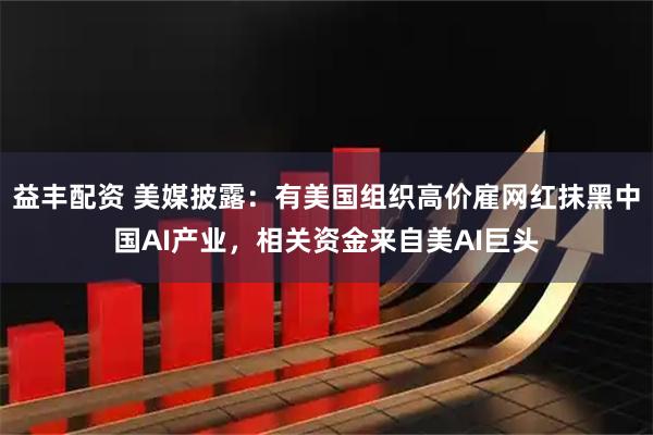 益丰配资 美媒披露：有美国组织高价雇网红抹黑中国AI产业，相关资金来自美AI巨头