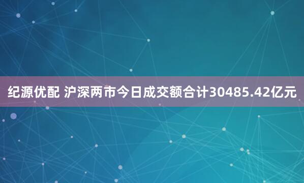 纪源优配 沪深两市今日成交额合计30485.42亿元