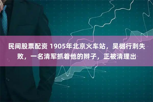 民间股票配资 1905年北京火车站，吴樾行刺失败，一名清军抓着他的辫子，正被清理出