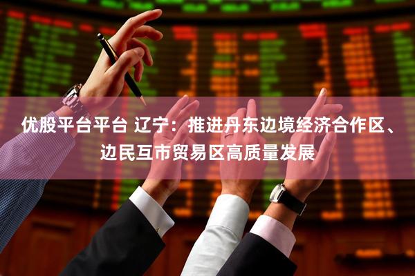 优股平台平台 辽宁：推进丹东边境经济合作区、边民互市贸易区高质量发展