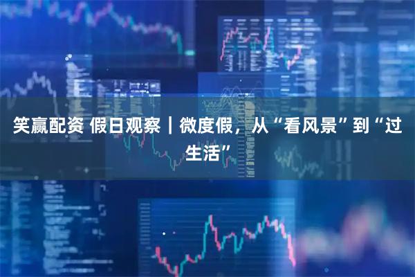 笑赢配资 假日观察｜微度假，从“看风景”到“过生活”