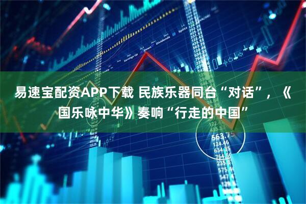 易速宝配资APP下载 民族乐器同台“对话”，《国乐咏中华》奏响“行走的中国”