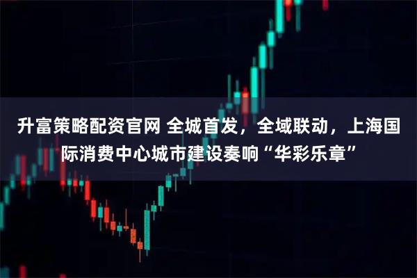 升富策略配资官网 全城首发,全域联动,上海国际消费中心城市建设奏响“华彩乐章”