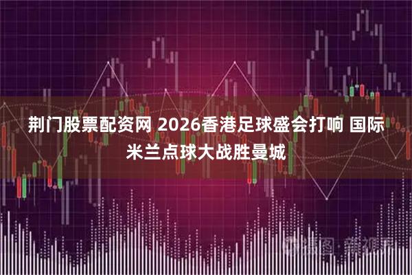 荆门股票配资网 2026香港足球盛会打响 国际米兰点球大战胜曼城