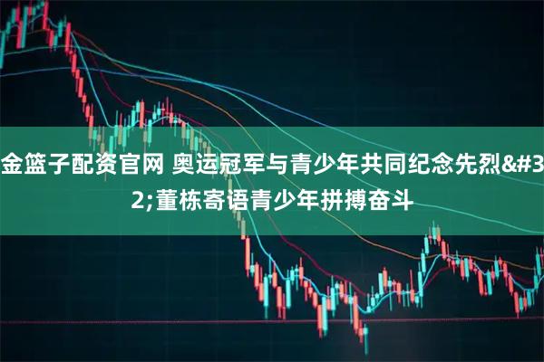 金篮子配资官网 奥运冠军与青少年共同纪念先烈 董栋寄语青少年拼搏奋斗